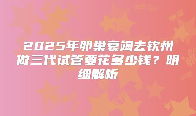2025年卵巢衰竭去钦州做三代试管要花多少钱？明细解析