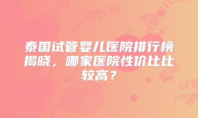 泰国试管婴儿医院排行榜揭晓，哪家医院性价比比较高？