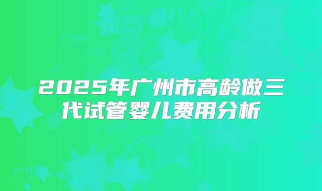 2025年广州市高龄做三代试管婴儿费用分析