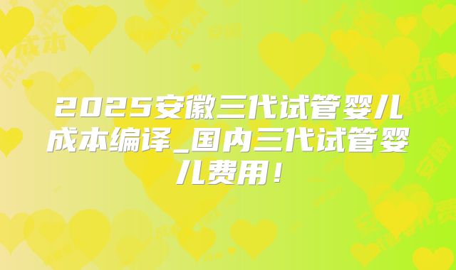 2025安徽三代试管婴儿成本编译_国内三代试管婴儿费用！