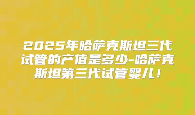 2025年哈萨克斯坦三代试管的产值是多少-哈萨克斯坦第三代试管婴儿！