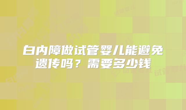 白内障做试管婴儿能避免遗传吗？需要多少钱