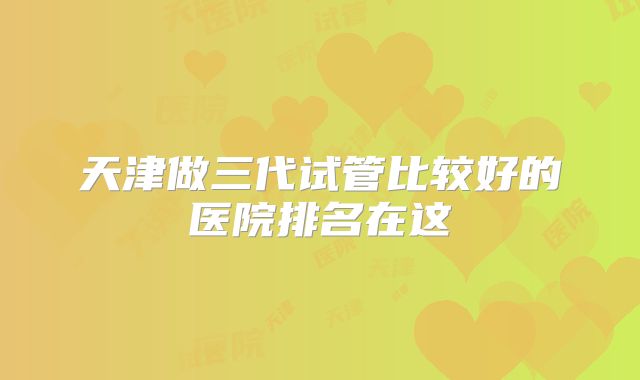 天津做三代试管比较好的医院排名在这