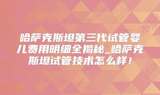 哈萨克斯坦第三代试管婴儿费用明细全揭秘_哈萨克斯坦试管技术怎么样！