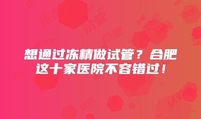 想通过冻精做试管？合肥这十家医院不容错过！