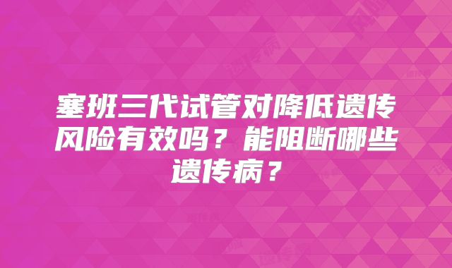 塞班三代试管对降低遗传风险有效吗?能阻断哪些遗传病?