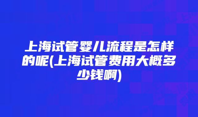 上海试管婴儿流程是怎样的呢(上海试管费用大概多少钱啊)