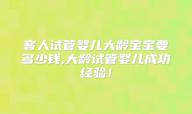 客人试管婴儿大龄宝宝要多少钱,大龄试管婴儿成功经验!