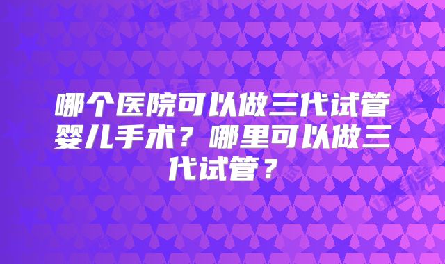 哪个医院可以做三代试管婴儿手术?哪里可以做三代试管?