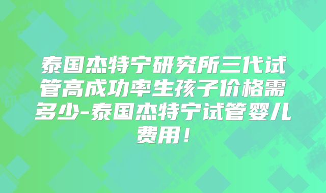 泰国杰特宁研究所三代试管高成功率生孩子价格需多少-泰国杰特宁试管婴儿费用！