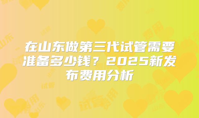 在山东做第三代试管需要准备多少钱？2025新发布费用分析