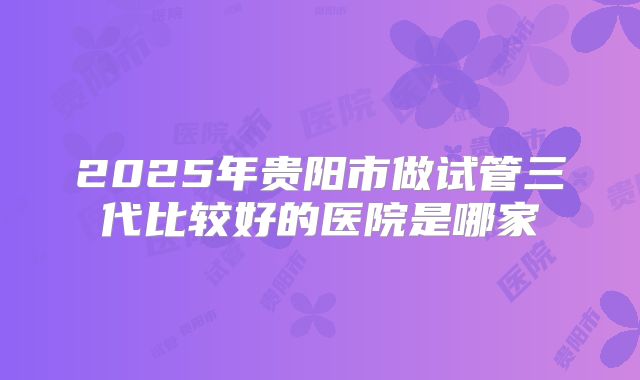 2025年贵阳市做试管三代比较好的医院是哪家