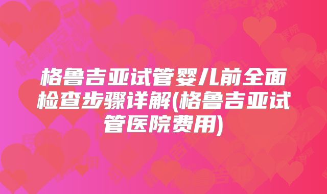 格鲁吉亚试管婴儿前全面检查步骤详解(格鲁吉亚试管医院费用)
