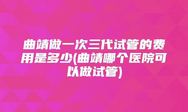 曲靖做一次三代试管的费用是多少(曲靖哪个医院可以做试管)