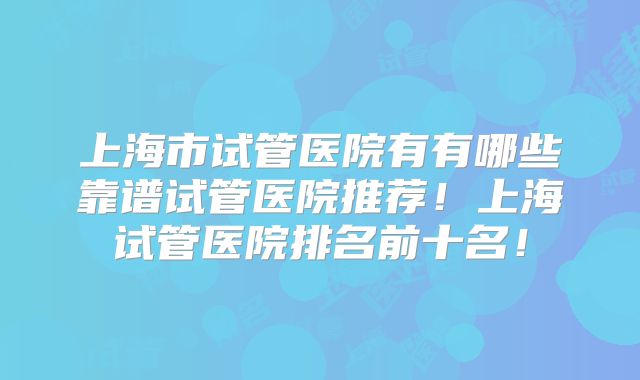上海市试管医院有有哪些靠谱试管医院推荐！上海试管医院排名前十名！