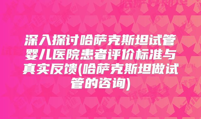 深入探讨哈萨克斯坦试管婴儿医院患者评价标准与真实反馈(哈萨克斯坦做试管的咨询)