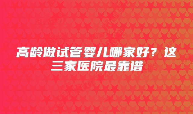高龄做试管婴儿哪家好？这三家医院最靠谱