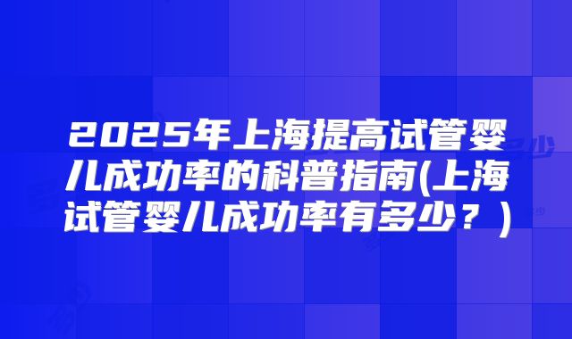 2025年上海提高试管婴儿成功率的科普指南(上海试管婴儿成功率有多少？)
