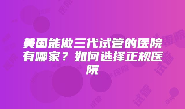 美国能做三代试管的医院有哪家？如何选择正规医院