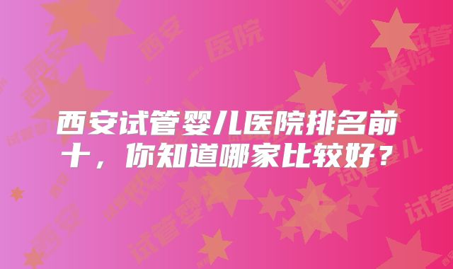 西安试管婴儿医院排名前十,你知道哪家比较好?