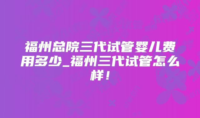 福州总院三代试管婴儿费用多少_福州三代试管怎么样!