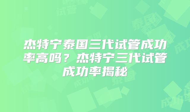 杰特宁泰国三代试管成功率高吗？杰特宁三代试管成功率揭秘