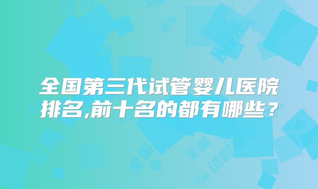 全国第三代试管婴儿医院排名,前十名的都有哪些?