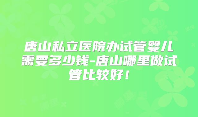 唐山私立医院办试管婴儿需要多少钱-唐山哪里做试管比较好！