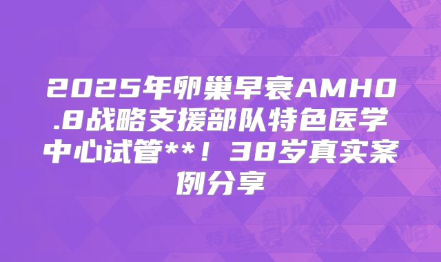 2025年卵巢早衰AMH0.8战略支援部队特色医学中心试管**!38岁真实案例分享