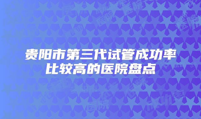贵阳市第三代试管成功率比较高的医院盘点