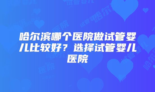 哈尔滨哪个医院做试管婴儿比较好？选择试管婴儿医院