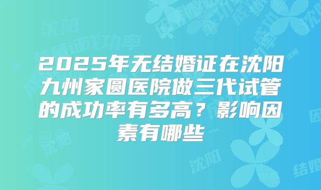 2025年无结婚证在沈阳九州家圆医院做三代试管的成功率有多高?影响因素有哪些