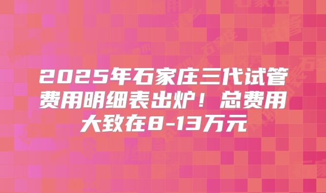 2025年石家庄三代试管费用明细表出炉!总费用大致在8-13万元