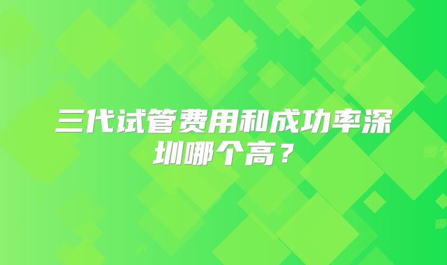 三代试管费用和成功率深圳哪个高？