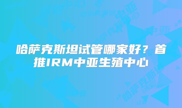 哈萨克斯坦试管哪家好？首推IRM中亚生殖中心