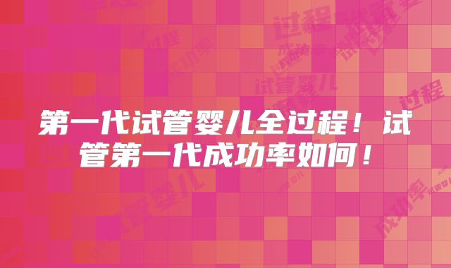 第一代试管婴儿全过程！试管第一代成功率如何！