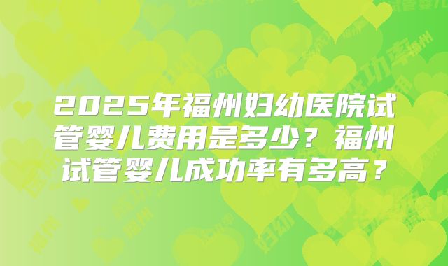 2025年福州妇幼医院试管婴儿费用是多少？福州试管婴儿成功率有多高？