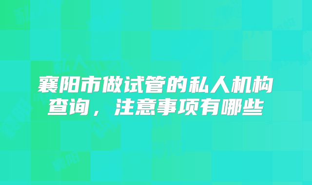 襄阳市做试管的私人机构查询,注意事项有哪些