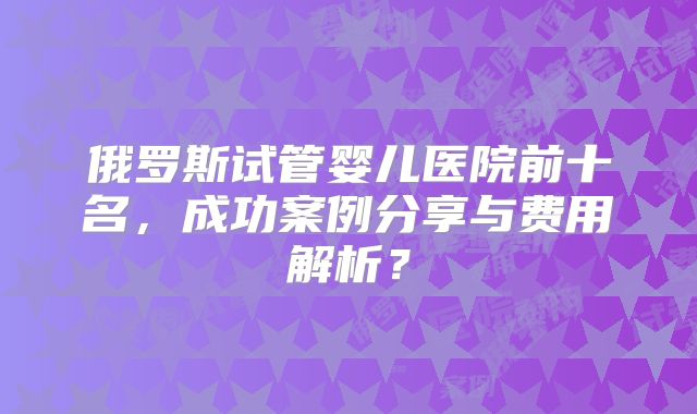 俄罗斯试管婴儿医院前十名，成功案例分享与费用解析？