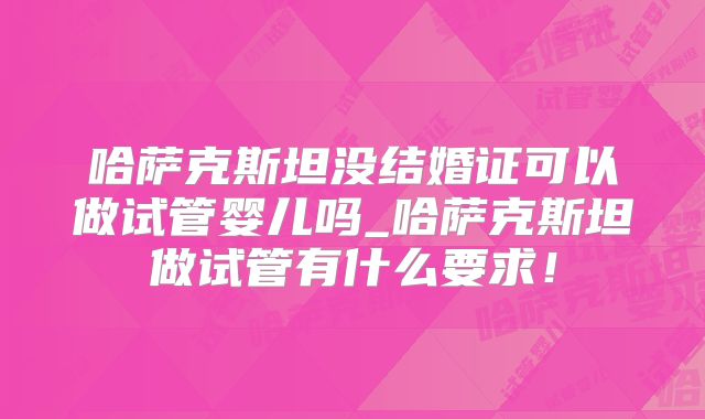 哈萨克斯坦没结婚证可以做试管婴儿吗_哈萨克斯坦做试管有什么要求！