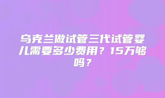 乌克兰做试管三代试管婴儿需要多少费用?15万够吗?