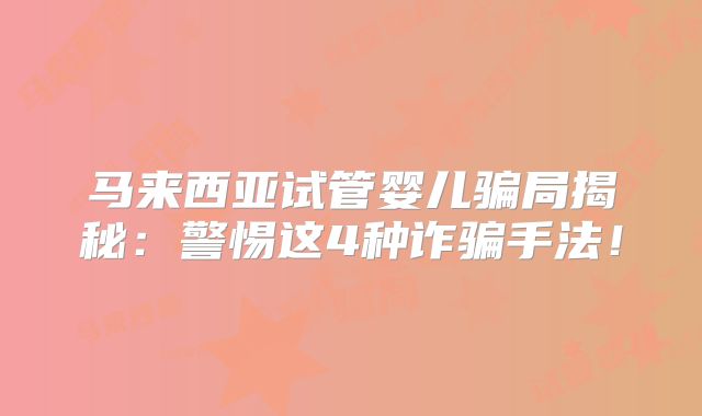 马来西亚试管婴儿骗局揭秘：警惕这4种诈骗手法！