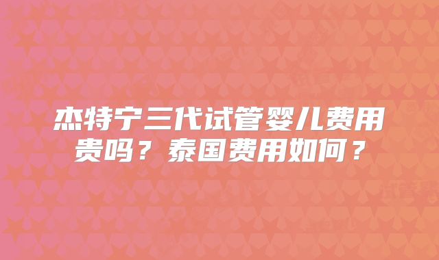 杰特宁三代试管婴儿费用贵吗？泰国费用如何？