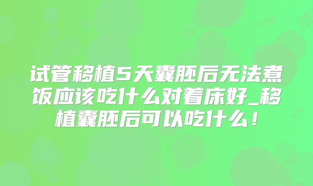 试管移植5天囊胚后无法煮饭应该吃什么对着床好_移植囊胚后可以吃什么!