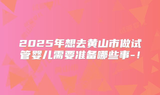 2025年想去黄山市做试管婴儿需要准备哪些事-！