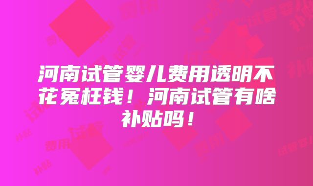 河南试管婴儿费用透明不花冤枉钱！河南试管有啥补贴吗！