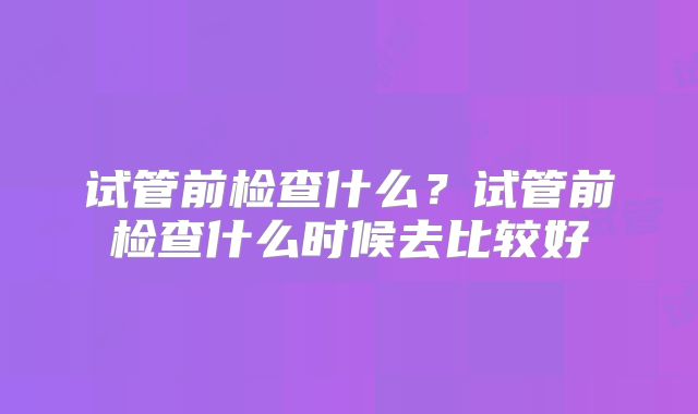 试管前检查什么？试管前检查什么时候去比较好
