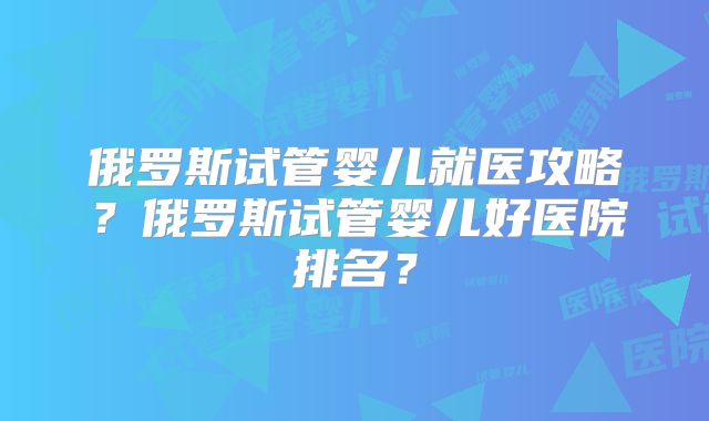 俄罗斯试管婴儿就医攻略?俄罗斯试管婴儿好医院排名?