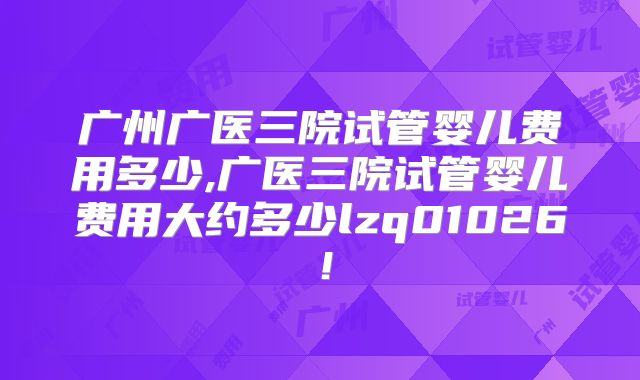 广州广医三院试管婴儿费用多少,广医三院试管婴儿费用大约多少lzq01026！