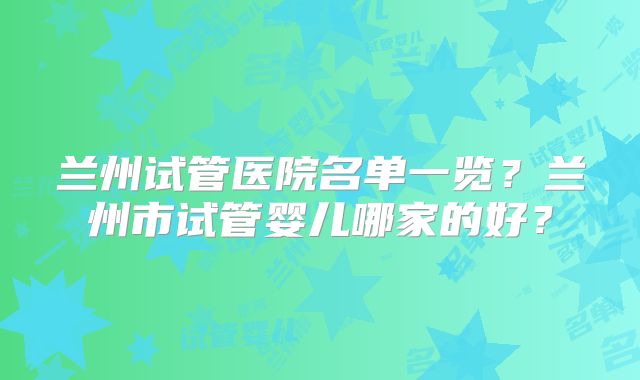 兰州试管医院名单一览？兰州市试管婴儿哪家的好？